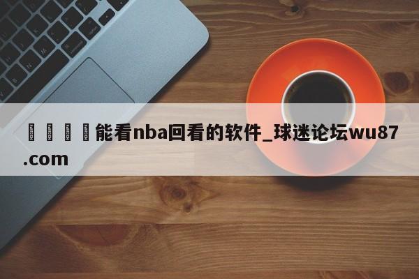🍢能看nba回看的软件_球迷论坛wu87.com