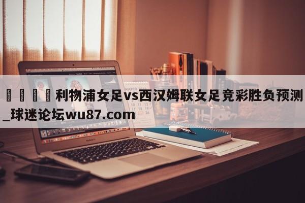 🍢利物浦女足vs西汉姆联女足竞彩胜负预测_球迷论坛wu87.com