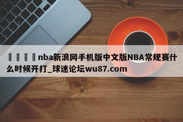 🍢nba新浪网手机版中文版NBA常规赛什么时候开打_球迷论坛wu87.com