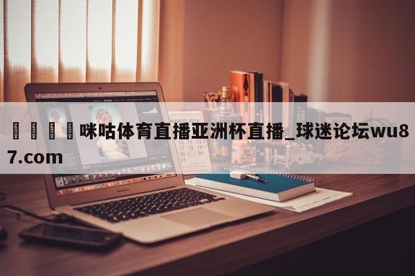 🍢咪咕体育直播亚洲杯直播_球迷论坛wu87.com