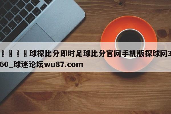 🍢球探比分即时足球比分官网手机版探球网360_球迷论坛wu87.com