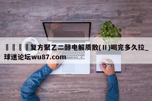 🍢复方聚乙二醇电解质散(Ⅱ)喝完多久拉_球迷论坛wu87.com