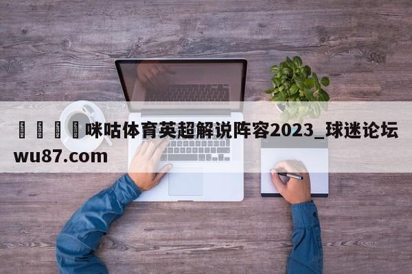 🍢咪咕体育英超解说阵容2023_球迷论坛wu87.com