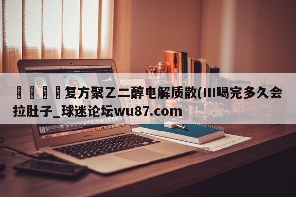 🍢复方聚乙二醇电解质散(III喝完多久会拉肚子_球迷论坛wu87.com