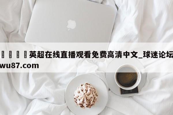 🍢英超在线直播观看免费高清中文_球迷论坛wu87.com