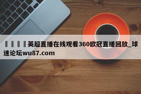 🍢英超直播在线观看360欧冠直播回放_球迷论坛wu87.com