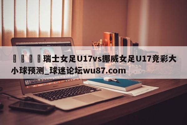 🍢瑞士女足U17vs挪威女足U17竞彩大小球预测_球迷论坛wu87.com