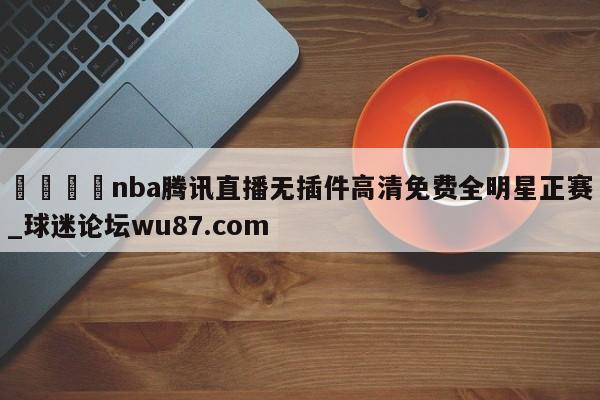 🍢nba腾讯直播无插件高清免费全明星正赛_球迷论坛wu87.com