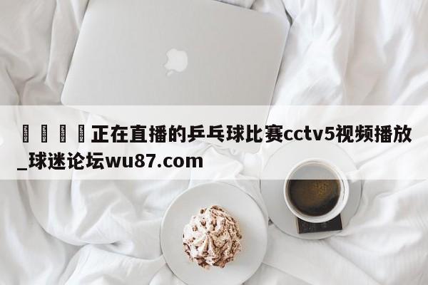 🍢正在直播的乒乓球比赛cctv5视频播放_球迷论坛wu87.com