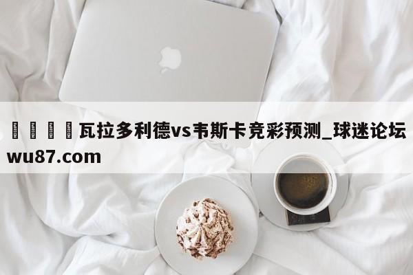 🍢瓦拉多利德vs韦斯卡竞彩预测_球迷论坛wu87.com