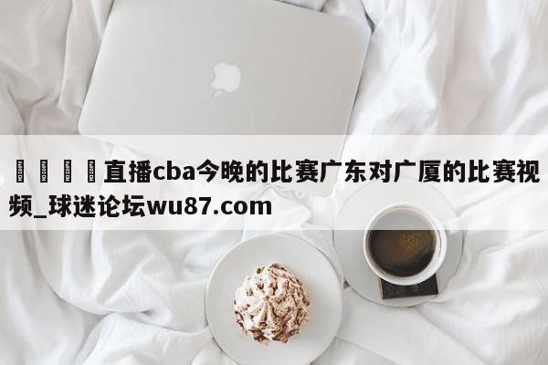 🍢直播cba今晚的比赛广东对广厦的比赛视频_球迷论坛wu87.com