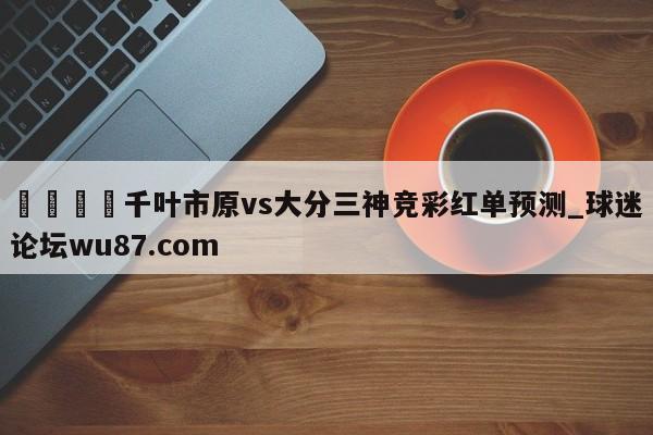 🍢千叶市原vs大分三神竞彩红单预测_球迷论坛wu87.com