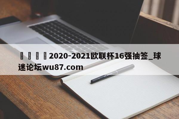 🍢2020-2021欧联杯16强抽签_球迷论坛wu87.com