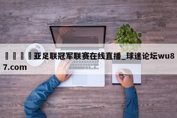 🍢亚足联冠军联赛在线直播_球迷论坛wu87.com