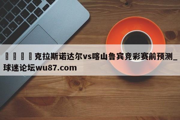 🍢克拉斯诺达尔vs喀山鲁宾竞彩赛前预测_球迷论坛wu87.com
