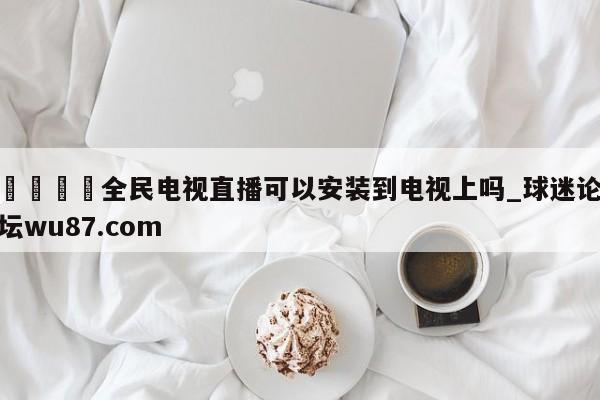 🍢全民电视直播可以安装到电视上吗_球迷论坛wu87.com