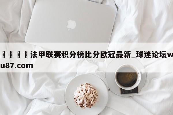 🍢法甲联赛积分榜比分欧冠最新_球迷论坛wu87.com