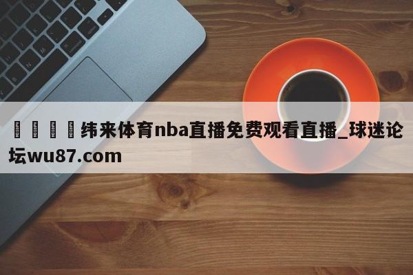 🍢纬来体育nba直播免费观看直播_球迷论坛wu87.com