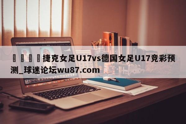 🍢捷克女足U17vs德国女足U17竞彩预测_球迷论坛wu87.com