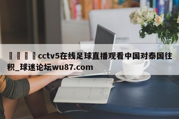 🍢cctv5在线足球直播观看中国对泰国往积_球迷论坛wu87.com
