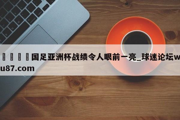 🍢国足亚洲杯战绩令人眼前一亮_球迷论坛wu87.com