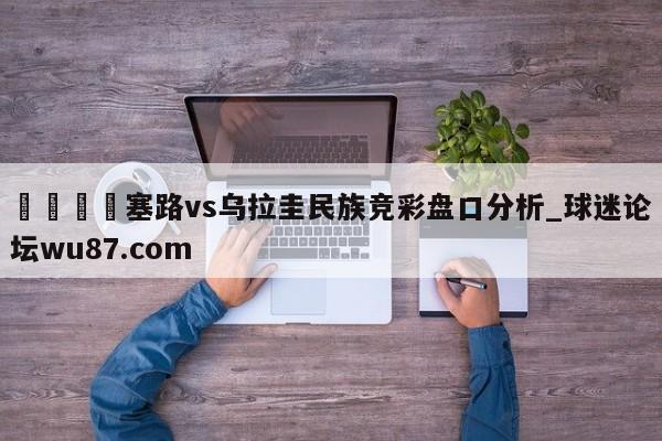 🍢塞路vs乌拉圭民族竞彩盘口分析_球迷论坛wu87.com