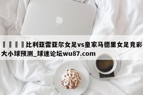 🍢比利亚雷亚尔女足vs皇家马德里女足竞彩大小球预测_球迷论坛wu87.com