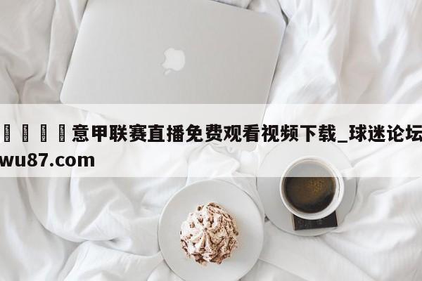 🍢意甲联赛直播免费观看视频下载_球迷论坛wu87.com