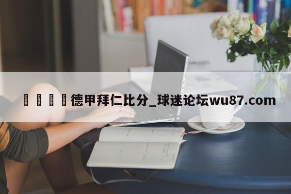 🍢德甲拜仁比分_球迷论坛wu87.com