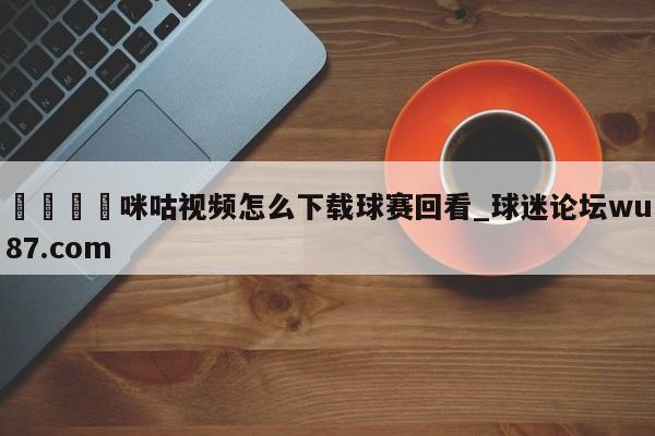 🍢咪咕视频怎么下载球赛回看_球迷论坛wu87.com