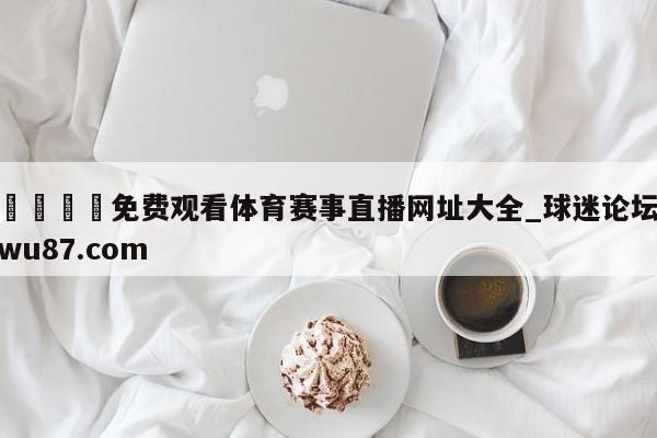 🍢免费观看体育赛事直播网址大全_球迷论坛wu87.com