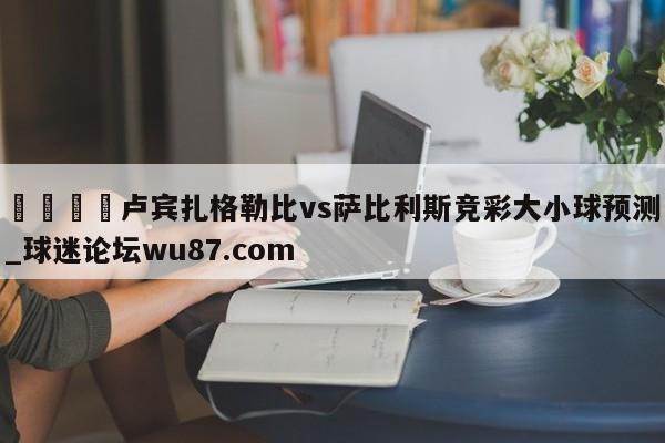 🍢卢宾扎格勒比vs萨比利斯竞彩大小球预测_球迷论坛wu87.com