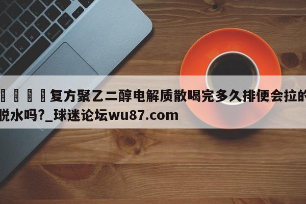 🍢复方聚乙二醇电解质散喝完多久排便会拉的脱水吗?_球迷论坛wu87.com