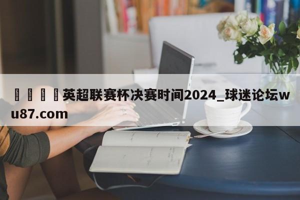 🍢英超联赛杯决赛时间2024_球迷论坛wu87.com
