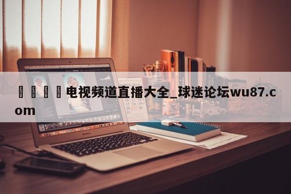 🍢电视频道直播大全_球迷论坛wu87.com