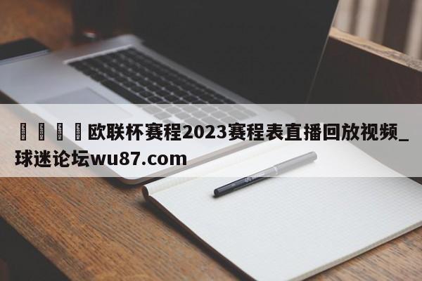 🍢欧联杯赛程2023赛程表直播回放视频_球迷论坛wu87.com