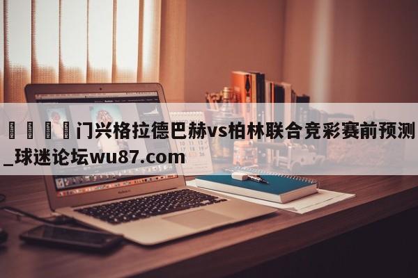 🍢门兴格拉德巴赫vs柏林联合竞彩赛前预测_球迷论坛wu87.com