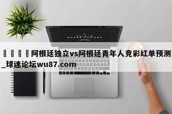 🍢阿根廷独立vs阿根廷青年人竞彩红单预测_球迷论坛wu87.com