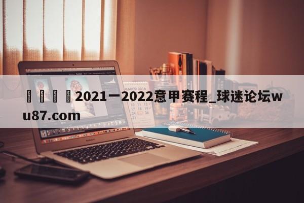 🍢2021一2022意甲赛程_球迷论坛wu87.com