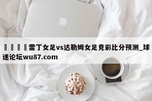 🍢雷丁女足vs达勒姆女足竞彩比分预测_球迷论坛wu87.com