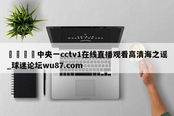🍢中央一cctv1在线直播观看高清海之谣_球迷论坛wu87.com