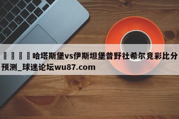 🍢哈塔斯堡vs伊斯坦堡普野社希尔竞彩比分预测_球迷论坛wu87.com