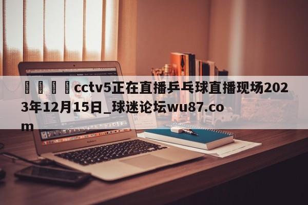 🍢cctv5正在直播乒乓球直播现场2023年12月15日_球迷论坛wu87.com
