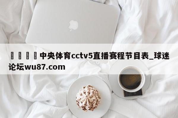 🍢中央体育cctv5直播赛程节目表_球迷论坛wu87.com