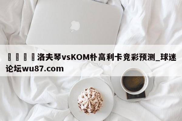 🍢洛夫琴vsKOM朴高利卡竞彩预测_球迷论坛wu87.com