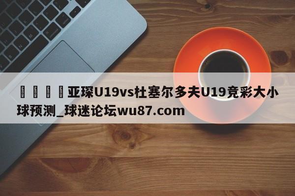 🍢亚琛U19vs杜塞尔多夫U19竞彩大小球预测_球迷论坛wu87.com