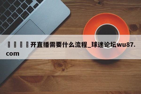 🍢开直播需要什么流程_球迷论坛wu87.com