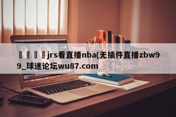 🍢jrs看直播nba(无插件直播zbw99_球迷论坛wu87.com