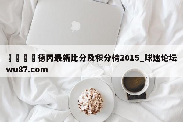 🍢德丙最新比分及积分榜2015_球迷论坛wu87.com