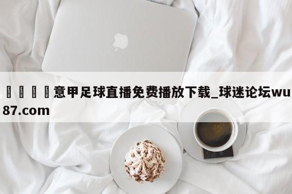 🍢意甲足球直播免费播放下载_球迷论坛wu87.com